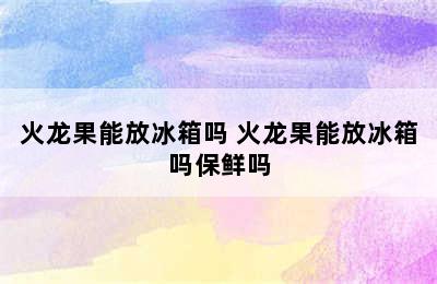 火龙果能放冰箱吗 火龙果能放冰箱吗保鲜吗